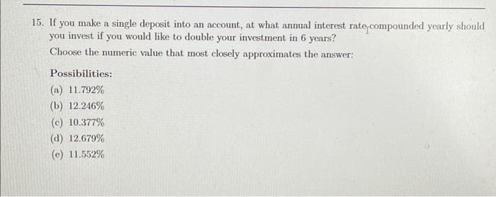 15. If you make a single deposit into an account, at what annual interest rate compounded yearly should
you invest if you would like to double your investment in 6 years?
Choose the numeric value that most closely approximates the answer:
Possibilities:
(a) 11.792%
(b) 12.246%
(c) 10.377%
(d) 12.679%
(e) 11.552%
