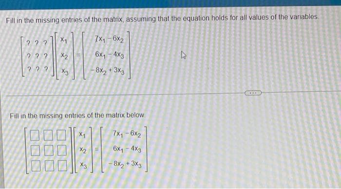 Fill in the missing entries of the matrix, assuming that the equation holds for all values of the variables.
7x, - 6x2
X1
22?
X2
6x1 - 4x3
2 ??
8x2
+ 3x3
Fill in the missing entries of the matrix below.
7x1 - 6x2
X1
6x1
- 4x3
X2
- 8X2
3x3
X3
