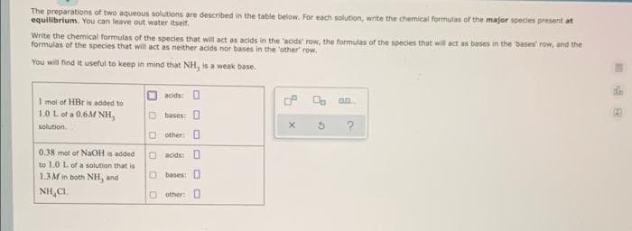 The preparations of two aqueous solutions are described in the table below. For each solution, write the chemical formulas of the major species present at
equilibrium. You can leave out water itself.
Write the chemical formulas of the species that will act as acids in the 'acids' row, the formulas of the species that will act as bases in the bases row, and the
formulas of the species that will act as neither acids nor bases in the 'other' row.
You will find it useful to keep in mind that NH, is a weak base.
acids: O
O. an
1 mol of HBr is added to
1.0 L ot a 0.6M NH,
D bases: O
solution.
O other O
0.38 mol of NaOH is added
O acids: O
to 1.0 L of a solution that is
1.3M in both NH, and
O bases: O
NH,CI.
O other: O
田
