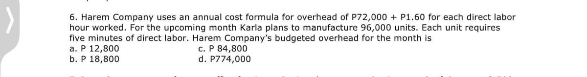 6. Harem Company uses an annual cost formula for overhead of P72,000 + P1.60 for each direct labor
hour worked. For the upcoming month Karla plans to manufacture 96,000 units. Each unit requires
five minutes of direct labor. Harem Company's budgeted overhead for the month is
a. P 12,800
b. P 18,800
c. P 84,800
d. P774,000