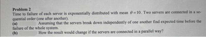 Problem 2
Time to failure of each server is exponentially distributed with mean 0-10. Two servers are connected in a se-
quential order (one after another).
(a)
Assuming that the servers break down independently of one another find expected time before the
failure of the whole system.
(b)
How the result would change if the servers are connected in a parallel way?