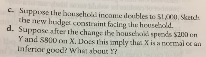 morts-
c. Suppose the household income doubles to $1,000. Sketch
the new budget constraint facing the household.
d. Suppose after the change the household spends $200 on
Y and $800 on X. Does this imply that X is a normal or an
inferior good? What about Y?