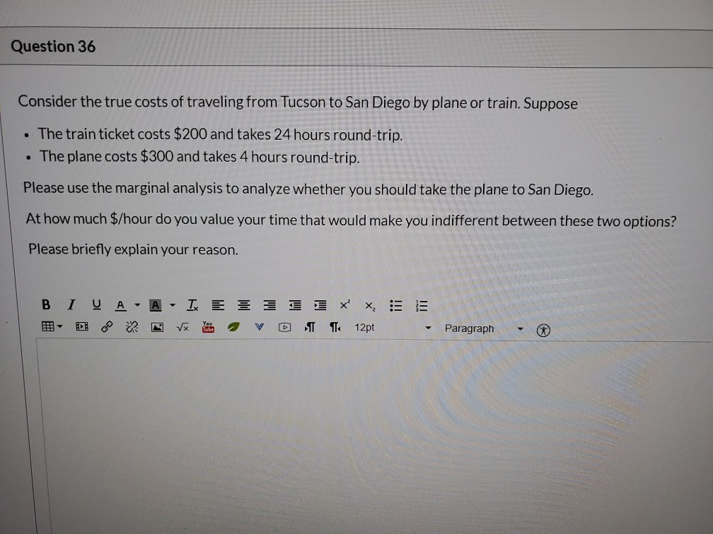Question 36
Consider the true costs of traveling from Tucson to San Diego by plane or train. Suppose
. The train ticket costs $200 and takes 24 hours round-trip.
The plane costs $300 and takes 4 hours round-trip.
Please use the marginal analysis to analyze whether you should take the plane to San Diego.
At how much $/hour do you value your time that would make you indifferent between these two options?
Please briefly explain your reason.
.
B
I UAA = = = x²x₂ = 13
12pt
A
√x
V D
Paragraph