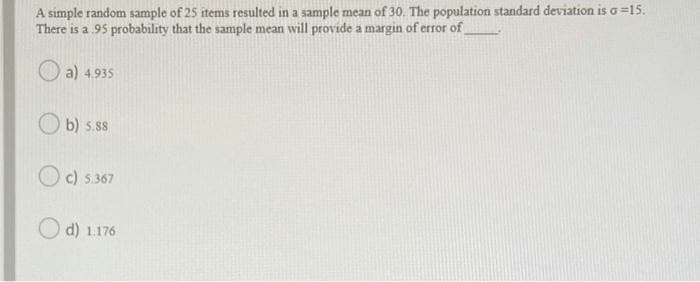 A simple random sample of 25 items resulted in a sample mean of 30. The population standard deviation is o =15.
There is a 95 probability that the sample mean will provide a margin of etror of
O a) 4.935
b) s.ss
c) 5.367
d) 1
