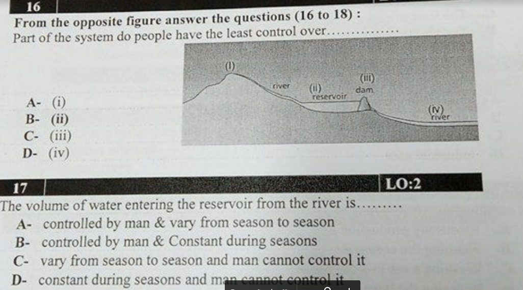 16
From the opposite figure answer the questions (16 to 18) :
Part of the system do people have the least control over..
(ii)
river
(i)
reservoir
dam
A- (i)
В- (iї)
C- (iii)
D- (iv)
(N)
river
17
LO:2
The volume of water entering the reservoir from the river is.
A- controlled by man & vary from season to season
B- controlled by man & Constant during seasons
.......
C- vary from season to season and man cannot control it
D- constant during seasons and man eannot control it
