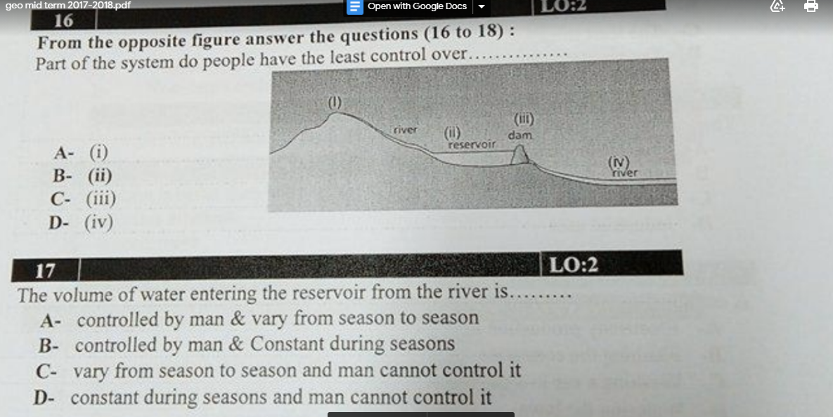 geo mid term 2017-2018.pdf
Open with Google Docs
16
7:01
From the opposite figure answer the questions (16 to 18) :
Part of the system do people have the least control over...
(1)
(il)
river
(i)
reservoir
dam
А- (i)
В- (iї)
C- (iii)
D- (iv)
(Nv)
river
LO:2
17
The volume of water entering the reservoir from the river is...
A- controlled by man & vary from season to season
B- controlled by man & Constant during seasons
......
C- vary from season to season and man cannot control it
D- constant during seasons and man cannot control it
