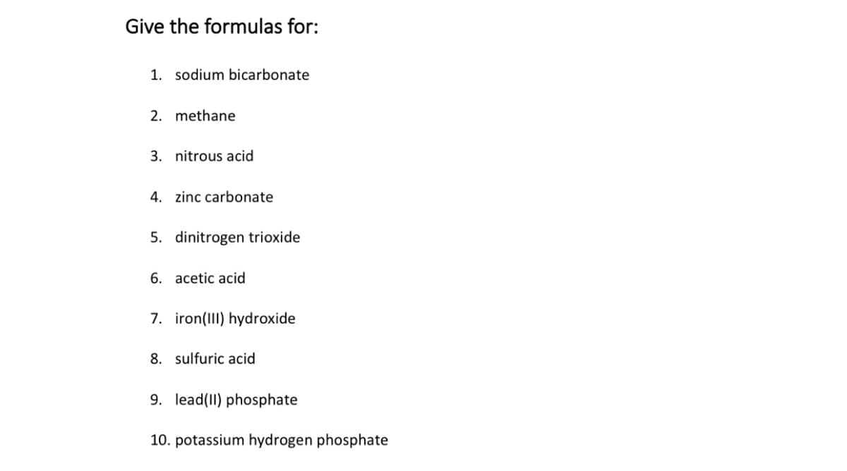 Give the formulas for:
1. sodium bicarbonate
2. methane
3. nitrous acid
4. zinc carbonate
5. dinitrogen trioxide
6. acetic acid
7. iron(III) hydroxide
8. sulfuric acid
9. lead(II) phosphate
10. potassium hydrogen phosphate
