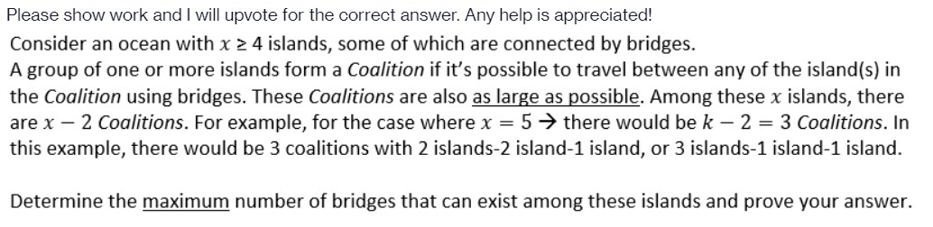 Please show work and I will upvote for the correct answer. Any help is appreciated!
Consider an ocean with x 2 4 islands, some of which are connected by bridges.
A group of one or more islands form a Coalition if it's possible to travel between any of the island(s) in
the Coalition using bridges. These Coalitions are also as large as possible. Among these x islands, there
are x – 2 Coalitions. For example, for the case where x = 5→ there would be k – 2 = 3 Coalitions. In
this example, there would be 3 coalitions with 2 islands-2 island-1 island, or 3 islands-1 island-1 island.
Determine the maximum number of bridges that can exist among these islands and prove your answer.
