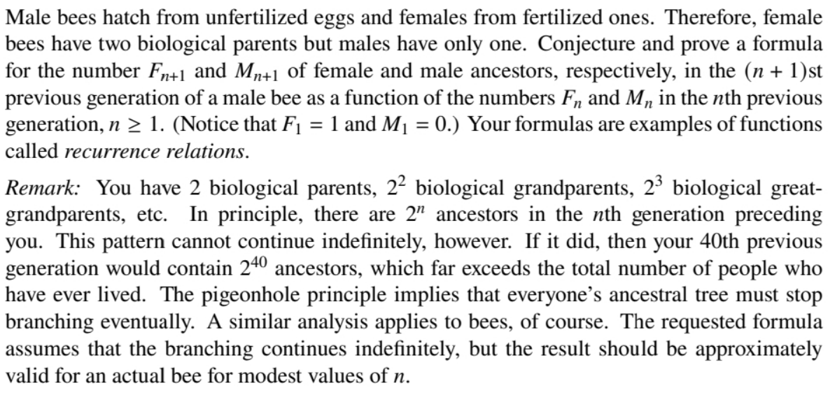 Male bees hatch from unfertilized eggs and females from fertilized ones. Therefore, female
bees have two biological parents but males have only one. Conjecture and prove a formula
for the number Fn+1 and Mp+1 of female and male ancestors, respectively, in the (n + 1)st
previous generation of a male bee as a function of the numbers F, and M, in the nth previous
generation, n > 1. (Notice that F1 = 1 and M1 = 0.) Your formulas are examples of functions
%3D
called recurrence relations.
Remark: You have 2 biological parents, 22 biological grandparents, 23 biological great-
grandparents, etc.
you. This pattern cannot continue indefinitely, however. If it did, then your 40th previous
generation would contain 240 ancestors, which far exceeds the total number of people who
have ever lived. The pigeonhole principle implies that everyone’s ancestral tree must stop
branching eventually. A similar analysis applies to bees, of course. The requested formula
assumes that the branching continues indefinitely, but the result should be approximately
In principle, there are 2" ancestors in the nth generation preceding
valid for an actual bee for modest values of n.
