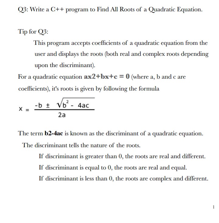 Q3: Write a C++ program to Find All Roots of a Quadratic Equation.
Tip for Q3:
This
program accepts coefficients of a quadratic equation from the
user and displays the roots (both real and complex roots depending
upon the discriminant).
For a quadratic equation ax2+bx+c = 0 (where a, b and c are
coefficients), it's roots is given by following the formula
2
-b + Vb - 4ac
2a
The term b2-4ac is known as the discriminant of a quadratic equation.
The discriminant tells the nature of the roots.
If discriminant is greater than 0, the roots are real and different.
If discriminant is equal to 0, the roots are real and equal.
If discriminant is less than 0, the roots are complex and different.
