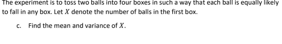 The experiment is to toss two balls into four boxes in such a way that each ball is equally likely
to fall in any box. Let X denote the number of balls in the first box.
C.
Find the mean and variance of X.
