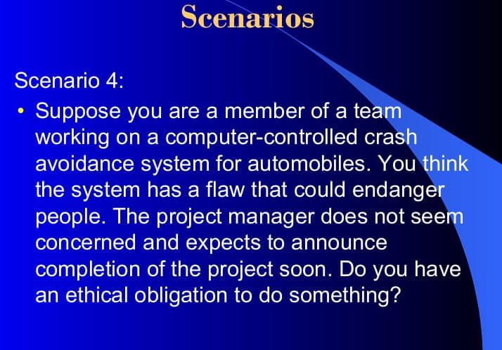 Scenarios
Scenario 4:
Suppose you are a member of a team
working on a computer-controlled crash
avoidance system for automobiles. You think
the system has a flaw that could endanger
people. The project manager does not seem
concerned and expects to announce
completion of the project soon. Do you have
an ethical obligation to do something?
