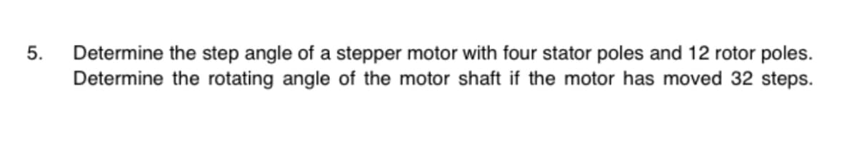 5.
Determine the step angle of a stepper motor with four stator poles and 12 rotor poles.
Determine the rotating angle of the motor shaft if the motor has moved 32 steps.