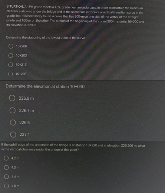 SITUATION. A -3% grade meets a +5% grade near an underpass. In order to maintain the minimum
clearance allowed under the bridge and at the same time introduce a vertical transition curve in the
grade line, it is necessary to use a curve that lies 200-m on one side of the vertex of the straight
grade and 100-m on the other. The station of the beginning of the curve (200-m side) is 10+000 and
its elevation is 228 m.
Determine the stationing of the lowest point of the curve.
10+206
O 10+203
10+213
O 10+209
Determine the elevation at station 10+040.
226.9 m
O 226.7 m
O 226.5
O 227.1
If the uphill edge of the underside of the bridge is at station 10+220 and at elevation 229.206 m, what
is the vertical clearance under the bridge at this point?
O 4.2 m
O 4.3 m
O 4.4 m
4.5 m
OOOO
