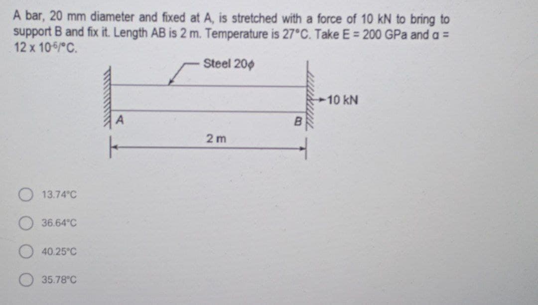 A bar, 20 mm diameter and fixed at A, is stretched with a force of 10 kN to bring to
support B and fix it. Length AB is 2 m. Temperature is 27°C. Take E = 200 GPa and a =
12 x 105/ C.
Steel 200
10 kN
2 m
13.74 C
36.64°C
40.25°C
35.78°C
