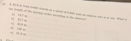 22. A 45.0 m long rocket travels at a speed of 0.945c past an observer who is at rest. What is
the length of the moving rocket according to the observer?
a) 14.7 m
b) 32.7 m
c) 45.0 m
d) 138 m
e) 61.9 m
3.
Floot
