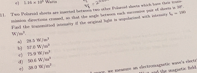 e) 1.16 x 10 Watts
11. Two Polaroid sheets are inserted between two other Polaroid sheets which have their trati
mission directions crossed, so that the angle between each waccessive pair of sheets is 30.
Find the transmitted intensity if the original bight is unpolarined with kntenaity lo
W/m?.
- I80
a) 28.5 W/m
b) 57.0 W/m"
e) 75.9 W/m
d) 50.6 W/nı?
e) 38.0 W/m?
IDI, we measure an electromagnetic wave's electr
and the magnetic feld
