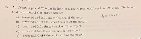 15.
An object is placed 70.0 cm in front of a lens whose focal length is +23.0 cm. The image
that is formed of this object will be:
a) inverted and 2.04 times the size of the object.
b) inverted and 0.489 times the size of the object.
c) erect and 2.04 times the size of the object.
d) erect and has the same size as the object.
e) erect and 0.489 times the size of the object.
