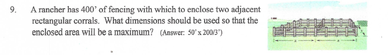 9.
A rancher has 400' of fencing with which to enclose two adjacent
rectangular corrals. What dimensions should be used so that the
enclosed area will be a maximum? (Answer: 50° x 200/3')
