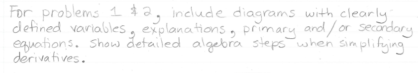 For problems 1 $2, include diagrams with clearly
defined variables, explanations, primary and/ or secondary
eguations. Show detailed algebra steps when simplifying
derivatives.
