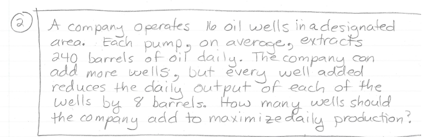 A company Operates No oil wells in adesignated
pumpy on averoge,
240 barrels of oiT daily. The company con
add more vwells, but every well' added
reduces the daily output of each of the
wells by 8 barrels. How many
the company add to maximizedaily production?
Each
extracts
area.
wells should
many
