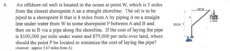 An offshore oil well is located in the ocean at point W, which is 5 miles
from the closest shorepoint A an a straight shoreline. The oil is to be
piped to a shorepoint B that is 8 miles from A by piping it on a straight
line under water from W to some shorepoint P between A and B and
then on to B via a pipe along the shoreline. If the cost of laying the pipe
is $100,000 per mile under water and $75,000 per mile over land, where
should the point P be located to minimize the cost of laying the pipe?
(Answer: approx 5.67 miles from A)
6.
SKM
8KM {
