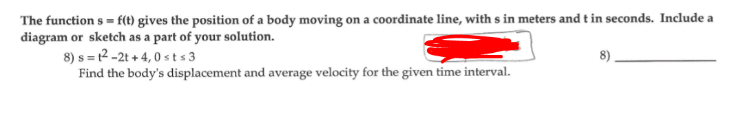 The function s = f(t) gives the position of a body moving on a coordinate line, with s in meters andt in seconds. Include a
diagram or sketch as a part of your solution.
8) s = t2 -2t + 4, 0 st s 3
Find the body's displacement and average velocity for the given time interval.
8)
