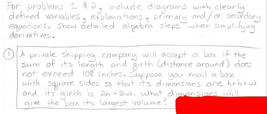 For problems 1 $2, include diagrams with clearly
defined variables, explanations, primary and/ or secordary
equations. Show detailed algebra stepswhen simplifying
derivatives.
OA privale shipping companuy will accept a box if the
sum of its length and girth (distance around) does
not exceed 108 inches. Suppose you
with square sides so that its dimensions are hxh xw
and its girth is ah +auw.what dimensions wil
give the box its largest volume?
mail a box
