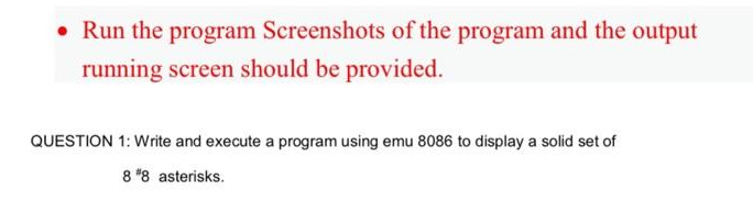 • Run the program Screenshots of the program and the output
running screen should be provided.
QUESTION 1: Write and execute a program using emu 8086 to display a solid set of
8 *8 asterisks.
