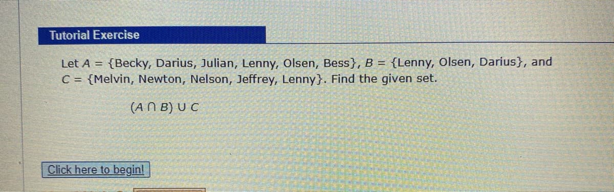 Tutorial Exercise
Let A = {Becky, Darius, Julian, Lenny, Olsen, Bess}, B = {Lenny, Olsen, Darius}, and
C = {Melvin, Newton, Nelson, Jeffrey, Lenny}. Find the given set.
(AN B) U C
Click here to begin!

