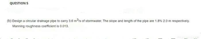 QUESTION 5
(b) Design a circular drainage pipe to carry 3.6 m³/s of stormwater. The slope and length of the pipe are 1.8% 2.0 m respectively.
Manning roughness coefficient is 0.013.
Suament