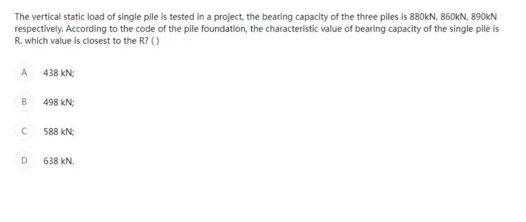 The vertical static load of single pile is tested in a project, the bearing capacity of the three piles is 880KN, 860KN, 890kN
respectively. According to the code of the pile foundation, the characteristic value of bearing capacity of the single pile is
R. which value is closest to the R? ()
A
438 kN;
B
498 KN;
C
588 kN;
D
638 KN.