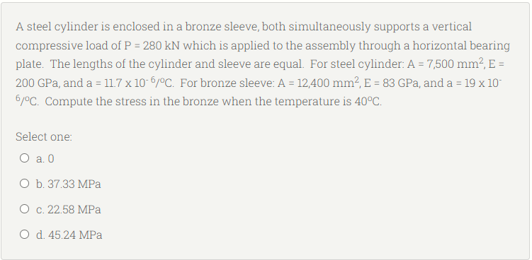 A steel cylinder is enclosed in a bronze sleeve, both simultaneously supports a vertical
compressive load of P = 280 kN which is applied to the assembly through a horizontal bearing
plate. The lengths of the cylinder and sleeve are equal. For steel cylinder: A = 7,500 mm², E =
200 GPa, and a = 11.7 x 10-6/°C. For bronze sleeve: A = 12,400 mm², E = 83 GPa, and a = 19 x 10
6/°C. Compute the stress in the bronze when the temperature is 40°C.
Select one:
O a. 0
O b. 37.33 MPa
O c. 22.58 MPa
O d. 45.24 MPa