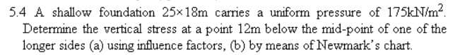 5.4 A shallow foundation 25x18m carries a uniform pressure of 175kN/m².
Determine the vertical stress at a point 12m below the mid-point of one of the
longer sides (a) using influence factors, (b) by means of Newmark's chart.