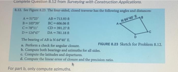 Complete Question 8.12 from Surveying with Construction Applications.
8.12. See Figure 8.23. The four-sided, closed traverse has the following angles and distances:
A=51°23'
AB-713.93 ft
B-105°39′
BC=606.06 ft
N 64'40' E
C=78°11'
CD-391.27 ft
D=124°47'
DA=781.18 ft
C
D
The bearing of AB is N 64°40' E.
a. Perform a check for angular closure.
FIGURE 8.23 Sketch for Problem 8.12.
b. Compute both bearings and azimuths for all sides.
c. Compute the latitudes and departures.
d. Compute the linear error of closure and the precision ratio.
For part b, only compute azimuths.