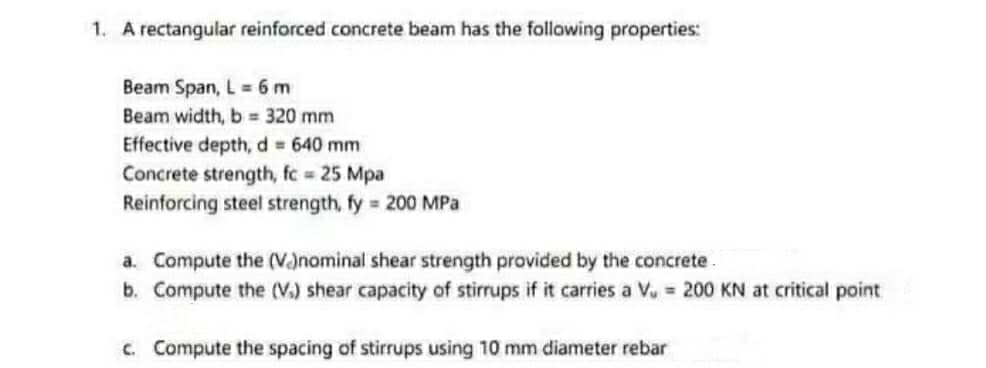 1. A rectangular reinforced concrete beam has the follawing properties:
Beam Span, L 6 m
Beam width, b = 320 mm
Effective depth, d = 640 mm
Concrete strength, fc 25 Mpa
Reinforcing steel strength, fy 200 MPa
a. Compute the (Vanominal shear strength provided by the concrete.
b. Compute the (V.) shear capacity of stirrups if it carries a Vu = 200 KN at critical point
c. Compute the spacing of stirrups using 10 mm diameter rebar
