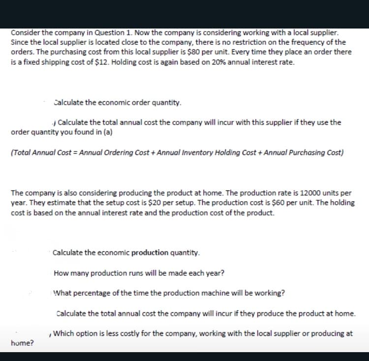 Consider the company in Question 1. Now the company is considering working with a local supplier.
Since the local supplier is located close to the company, there is no restriction on the frequency of the
orders. The purchasing cost from this local supplier is $80 per unit. Every time they place an order there
is a fixed shipping cost of $12. Holding cost is again based on 20% annual interest rate.
Calculate the economic order quantity.
Calculate the total annual cost the company will incur with this supplier if they use the
order quantity you found in (a)
(Total Annual Cost = Annual Ordering Cost + Annual Inventory Holding Cost + Annual Purchasing Cost)
The company is also considering producing the product at home. The production rate is 12000 units per
year. They estimate that the setup cost is $20 per setup. The production cost is $60 per unit. The holding
cost is based on the annual interest rate and the production cost of the product.
Calculate the economic production quantity.
How many production runs will be made each year?
What percentage of the time the production machine will be working?
Calculate the total annual cost the company will incur if they produce the product at home.
,Which option is less costly for the company, working with the local supplier or producing at
home?
