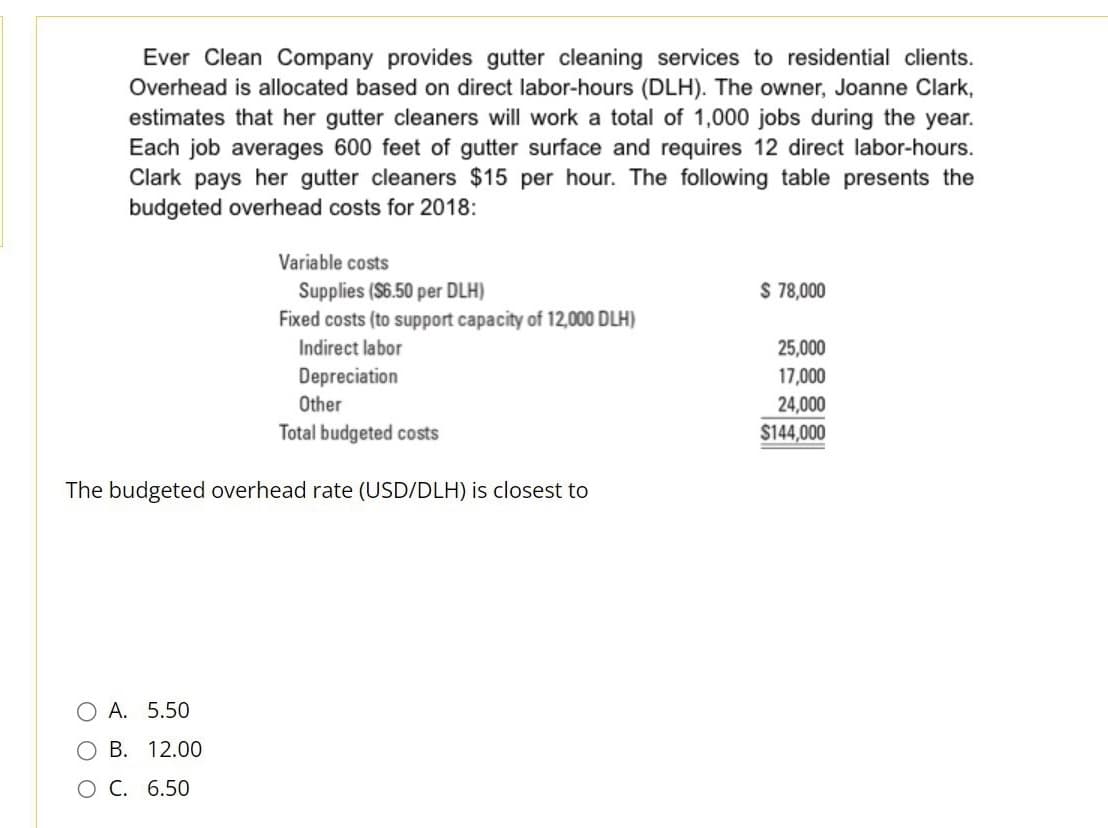 Ever Clean Company provides gutter cleaning services to residential clients.
Overhead is allocated based on direct labor-hours (DLH). The owner, Joanne Clark,
estimates that her gutter cleaners will work a total of 1,000 jobs during the year.
Each job averages 600 feet of gutter surface and requires 12 direct labor-hours.
Clark pays her gutter cleaners $15 per hour. The following table presents the
budgeted overhead costs for 2018:
Variable costs
Supplies ($6.50 per DLH)
Fixed costs (to support capacity of 12,000 DLH)
Indirect labor
Depreciation
Other
Total budgeted costs
The budgeted overhead rate (USD/DLH) is closest to
O A. 5.50
O B. 12.00
O C. 6.50
$ 78,000
25,000
17,000
24,000
$144,000