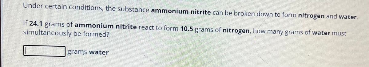 Under certain conditions, the substance ammonium nitrite can be broken down to form nitrogen and water.
If 24.1 grams of ammonium nitrite react to form 10.5 grams of nitrogen, how many grams of water must
simultaneously be formed?
grams water