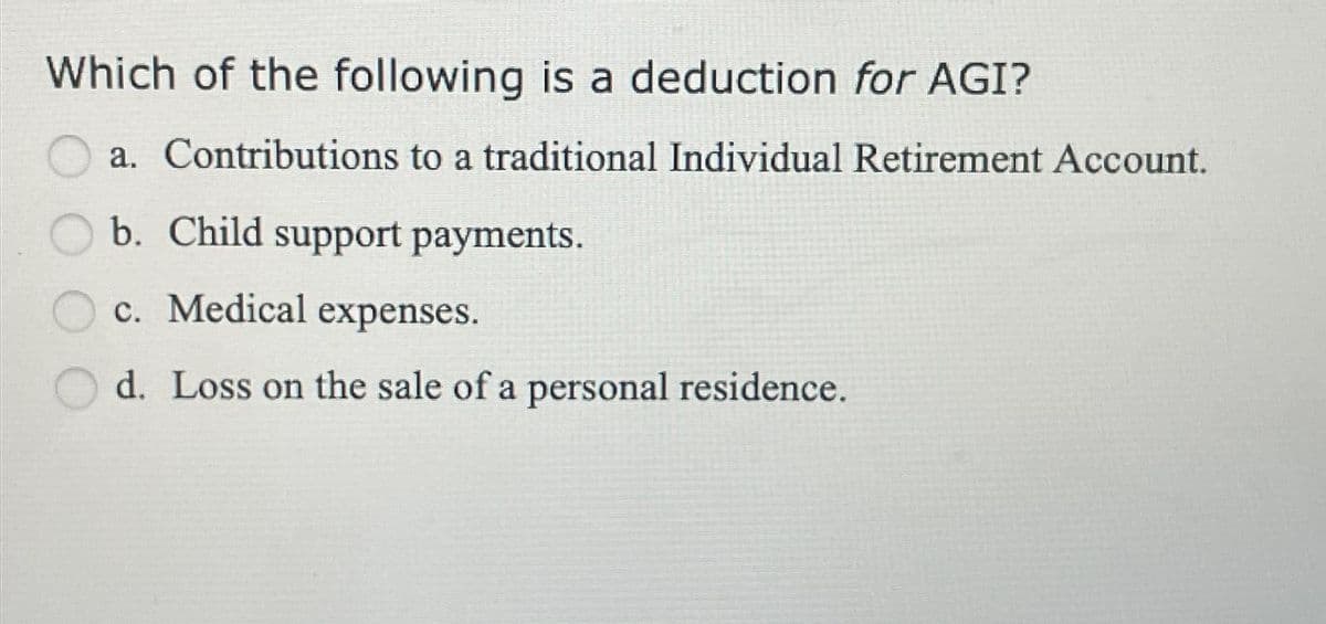 Which of the following is a deduction for AGI?
a. Contributions to a traditional Individual Retirement Account.
b. Child support payments.
c. Medical expenses.
d. Loss on the sale of a personal residence.