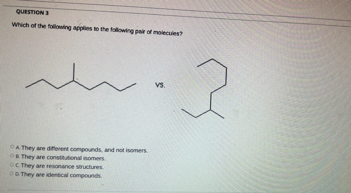 QUESTION 3
Which of the following applies to the following pair of molecules?
A. They are different compounds, and not isomers.
OB. They are constitutional isomers.
OC. They are resonance structures.
OD. They are identical compounds.
VS.
2