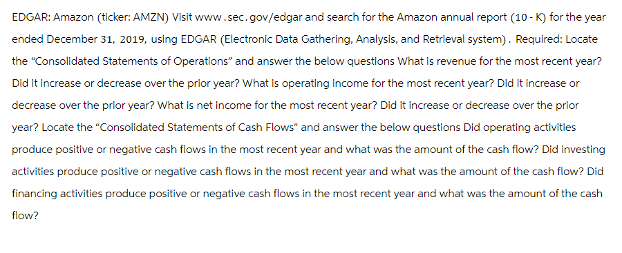 EDGAR: Amazon (ticker: AMZN) Visit www.sec.gov/edgar and search for the Amazon annual report (10-K) for the year
ended December 31, 2019, using EDGAR (Electronic Data Gathering, Analysis, and Retrieval system). Required: Locate
the "Consolidated Statements of Operations" and answer the below questions What is revenue for the most recent year?
Did it increase or decrease over the prior year? What is operating income for the most recent year? Did it increase or
decrease over the prior year? What is net income for the most recent year? Did it increase or decrease over the prior
year? Locate the "Consolidated Statements of Cash Flows" and answer the below questions Did operating activities
produce positive or negative cash flows in the most recent year and what was the amount of the cash flow? Did investing
activities produce positive or negative cash flows in the most recent year and what was the amount of the cash flow? Did
financing activities produce positive or negative cash flows in the most recent year and what was the amount of the cash
flow?