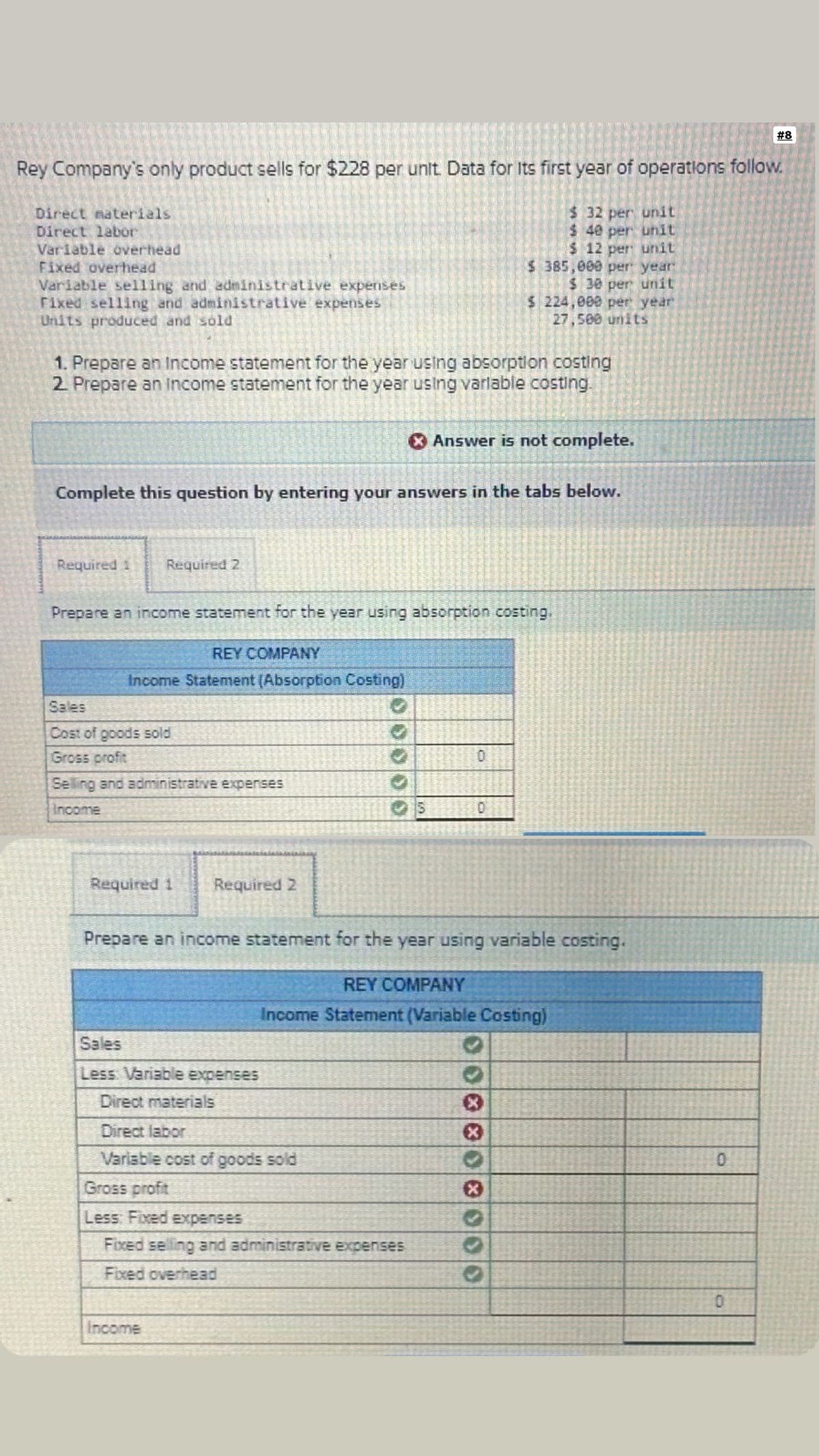 Rey Company's only product sells for $228 per unit. Data for Its first year of operations follow.
$ 32 per unit
$ 40 per unit
$ 12 per unit
$385,000 per year
$ 30 per unit
$ 224,000 per year
27,500 units
Direct materials
Direct labor
Variable overhead
Fixed overhead
Variable selling and administrative expenses
Fixed selling and administrative expenses
Units produced and sold
1. Prepare an Income statement for the year using absorption costing
2. Prepare an income statement for the year using varlable costing.
Complete this question by entering your answers in the tabs below.
Required 1
Required 2
Prepare an income statement for the year using absorption costing,
REY COMPANY
Income Statement (Absorption Costing)
Sales
Cost of goods sold
Gross profit
Selling and administrative expenses
Income
Required 1
Required 2
Sales
Less Variable expenses
* Answer is not complete.
Income
Prepare an income statement for the year using variable costing.
Direct materials
Direct labor
Variable cost of goods sold
Gross profit
Less: Fixed expenses
Fixed selling and administrative expenses
Fixed overhead
0
0
REY COMPANY
Income Statement (Variable Costing)
X
333
#8
0