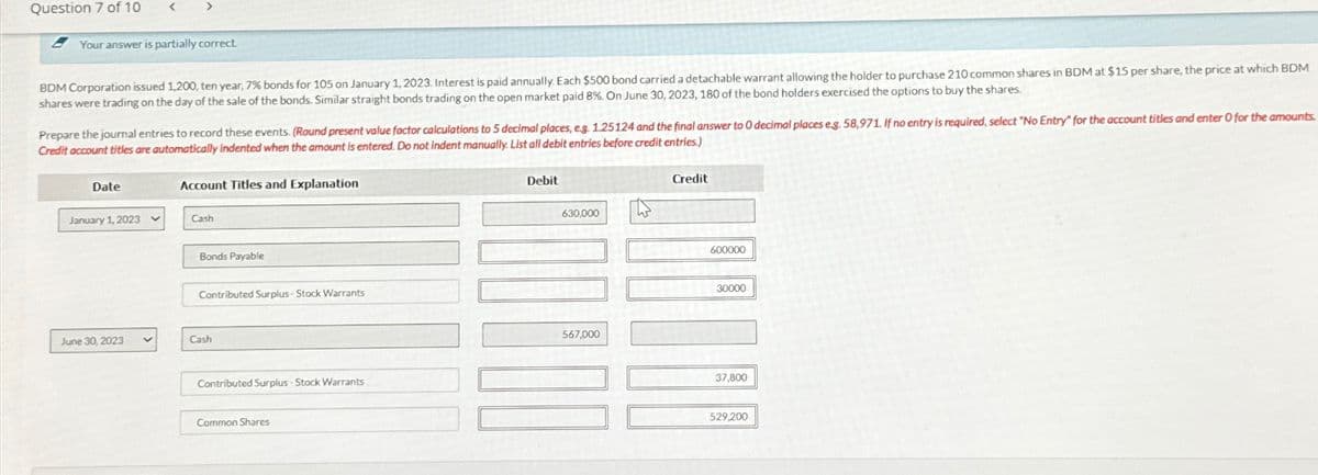 Question 7 of 10
Your answer is partially correct.
BDM Corporation issued 1,200, ten year, 7% bonds for 105 on January 1, 2023. Interest is paid annually. Each $500 bond carried a detachable warrant allowing the holder to purchase 210 common shares in BDM at $15 per share, the price at which BDM
shares were trading on the day of the sale of the bonds. Similar straight bonds trading on the open market paid 8%. On June 30, 2023, 180 of the bond holders exercised the options to buy the shares.
Prepare the journal entries to record these events. (Round present value factor calculations to 5 decimal places, e.g. 1.25124 and the final answer to 0 decimal places eg. 58,971. If no entry is required, select "No Entry" for the account titles and enter O for the amounts.
Credit account titles are automatically indented when the amount is entered. Do not indent manually. List all debit entries before credit entries.)
Date
January 1, 2023
June 30, 2023
V
Account Titles and Explanation
Cash
Bonds Payable
Contributed Surplus-Stock Warrants
Cash
Contributed Surplus-Stock Warrants
Common Shares
Debit
630,000
567,000
W
Credit
600000
30000
37,800
529,200