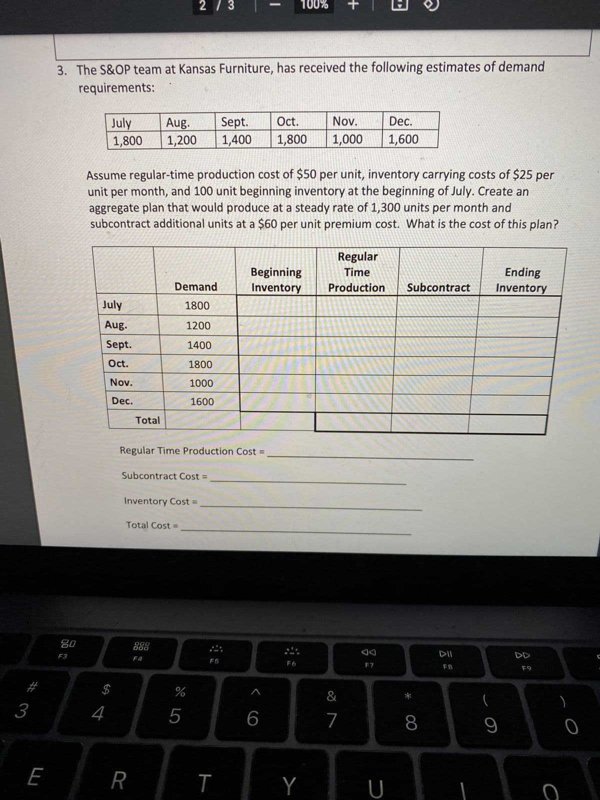 3
E
20
F3
3. The S&OP team at Kansas Furniture, has received the following estimates of demand
requirements:
July
1,800
July
4
Aug.
Sept.
Oct.
Nov.
Dec.
$
Assume regular-time production cost of $50 per unit, inventory carrying costs of $25 per
unit per month, and 100 unit beginning inventory at the beginning of July. Create an
aggregate plan that would produce at a steady rate of 1,300 units per month and
subcontract additional units at a $60 per unit premium cost. What is the cost of this plan?
Total
R
Aug.
Sept. Oct.
Nov.
1,200 1,400 1,800 1,000
Demand
1800
1200
1400
1800
1000
1600
Regular Time Production Cost =
Subcontract Cost =
Inventory Cost =
2 / 3
Total Cost =
DOD
000
F4
do L
%
5
F5
T
100%
Beginning
Inventory
1
6
F6
+
Y
&
7
Regular
Time
Production Subcontract
Dec.
1,600
JA
F7
U
*
8
F8
Ending
Inventory
(
9
F9
с
)
0