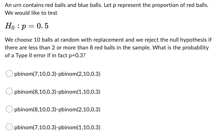 An urn contains red balls and blue balls. Let p represent the proportion of red balls.
We would like to test
Ho: p = 0.5
We choose 10 balls at random with replacement and we reject the null hypothesis if
there are less than 2 or more than 8 red balls in the sample. What is the probability
of a Type II error if in fact p=0.3?
pbinom(7,10,0.3)-pbinom (2,10,0.3)
pbinom(8,10,0.3)-pbinom (1,10,0.3)
pbinom(8,10,0.3)-pbinom (2,10,0.3)
pbinom(7,10,0.3)-pbinom (1,10,0.3)