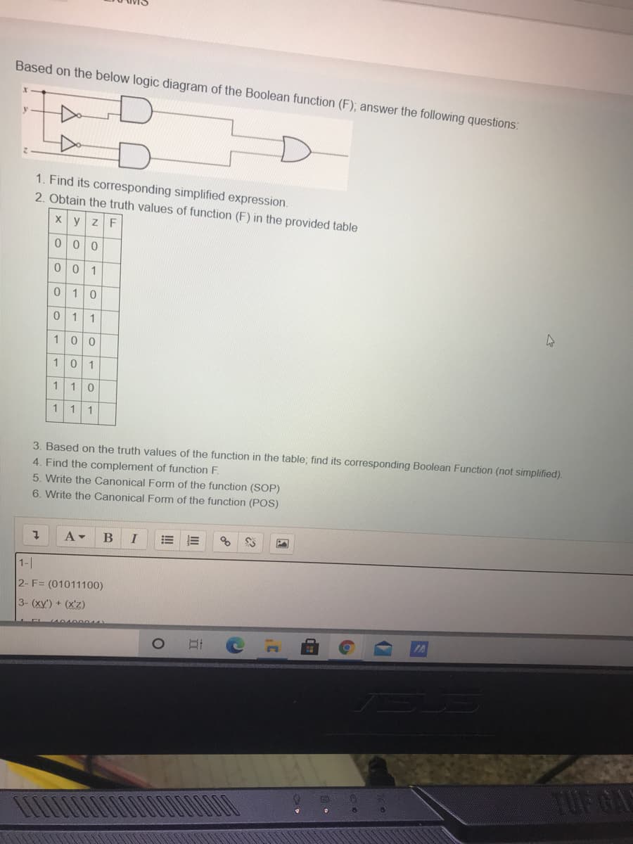 Based on the below logic diagram of the Boolean function (F); answer the following questions:
y
1. Find its corresponding simplified expression.
2. Obtain the truth values of function (F) in the provided table
yzF
1
1
1
1
10
10
1
1
1
1
3. Based on the truth values of the function in the table; find its corresponding Boolean Function (not simplified).
4. Find the complement of function F.
5. Write the Canonical Form of the function (SOP)
6. Write the Canonical Form of the function (POS)
A -
I
!!
1-
2- F= (01011100)
3- (xy') + (x'Z)
