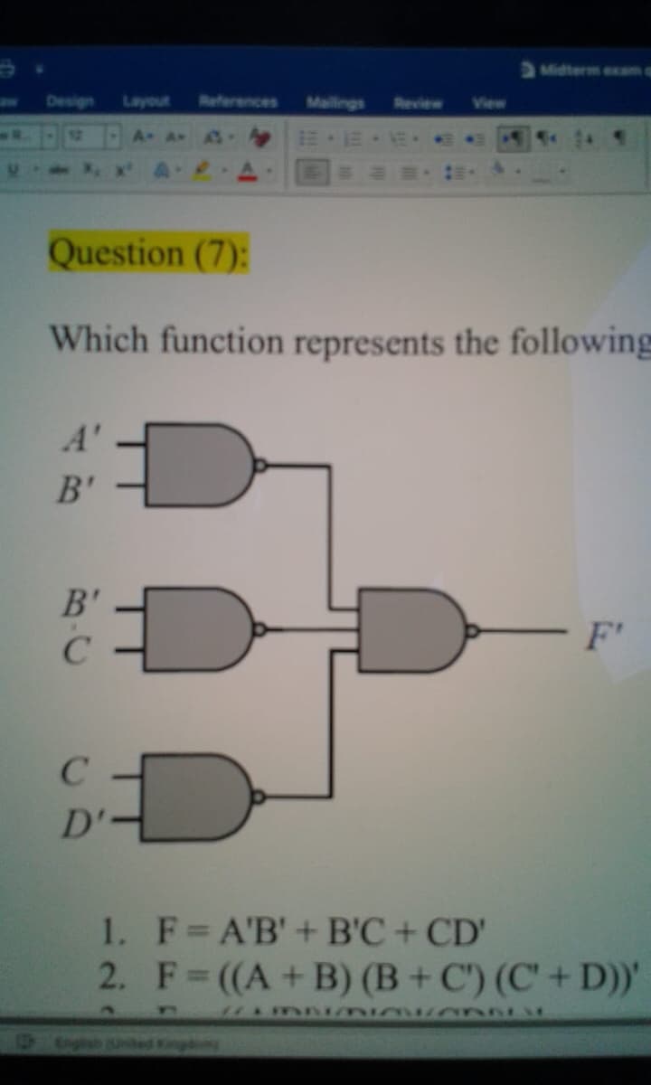 Midterm exam a
Design
Layout
References
Mailings
Review
12
A A-
Question (7):
Which function represents the following
A'
B'
B'
F'
C
1. F=A'B'+B'C + CD'
2. F ((A+B) (B + C') (C' + D))'
Snghan Uned Kingg
