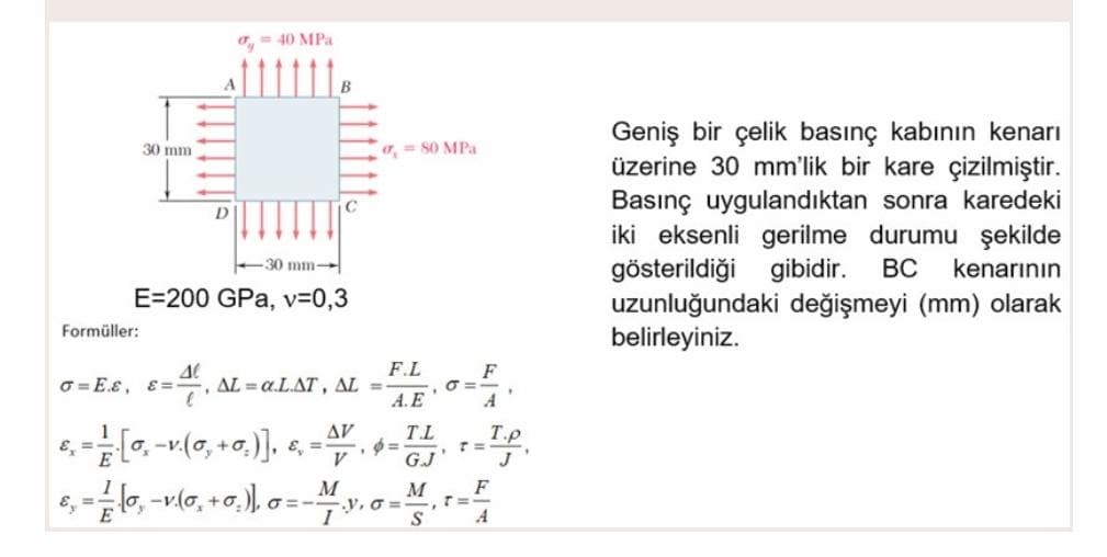 o, = 40 MPa
Geniş bir çelik basınç kabının kenarı
üzerine 30 mm'lik bir kare çizilmiştir.
30 mm
a, = 80 MPa
Basınç uygulandıktan sonra karedeki
iki eksenli gerilme durumu şekilde
gösterildiği gibidir. BC
uzunluğundaki değişmeyi (mm) olarak
belirleyiniz.
D.
30 mm-
kenarının
E=200 GPa, v=0,3
Formüller:
F.L
F
O = E.ɛ, 8=, AL = a.LAT, AL =
A.E
A
AV
TL
T.p
V
G.J
F
e, =6, -vl0, +0.), 0=-M
y. o =
A
