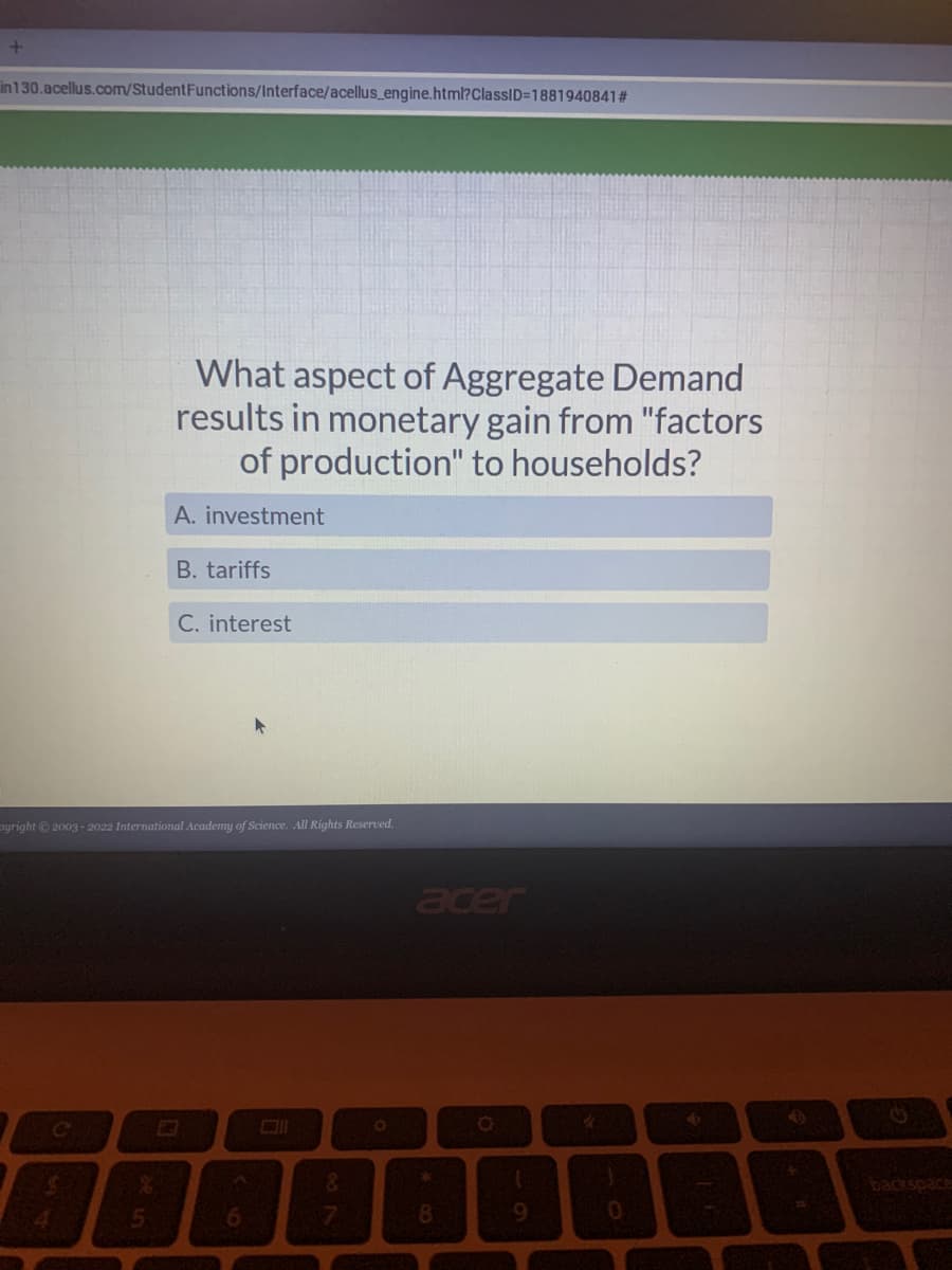 +
in130.acellus.com/Student Functions/Interface/acellus_engine.html?ClassID=1881940841#
What aspect of Aggregate Demand
results in monetary gain from "factors
of production" to households?
A. investment
B. tariffs
C. interest
yright © 2003-2022 International Academy of Science. All Rights Reserved.
C
5
6
&
O
acer
*
8
9
HE
0
4
$16
+
backspace